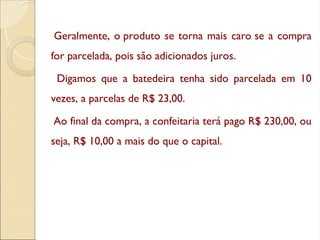 Geralmente, o produto se torna mais caro se a compra
for parcelada, pois são adicionados juros.
Digamos que a batedeira tenha sido parcelada em 10
vezes, a parcelas de R$ 23,00.
Ao final da compra, a confeitaria terá pago R$ 230,00, ou
seja, R$ 10,00 a mais do que o capital.
 