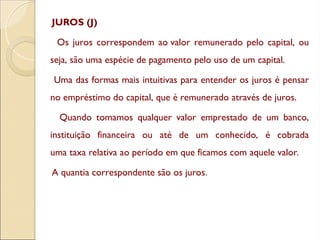 JUROS (J)
Os juros correspondem ao valor remunerado pelo capital, ou
seja, são uma espécie de pagamento pelo uso de um capital.
Uma das formas mais intuitivas para entender os juros é pensar
no empréstimo do capital, que é remunerado através de juros.
Quando tomamos qualquer valor emprestado de um banco,
instituição financeira ou até de um conhecido, é cobrada
uma taxa relativa ao período em que ficamos com aquele valor.
A quantia correspondente são os juros.
 