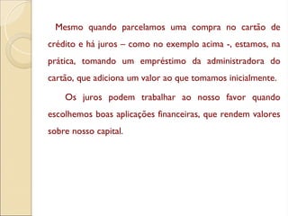 Mesmo quando parcelamos uma compra no cartão de
crédito e há juros – como no exemplo acima -, estamos, na
prática, tomando um empréstimo da administradora do
cartão, que adiciona um valor ao que tomamos inicialmente.
Os juros podem trabalhar ao nosso favor quando
escolhemos boas aplicações financeiras, que rendem valores
sobre nosso capital.
 