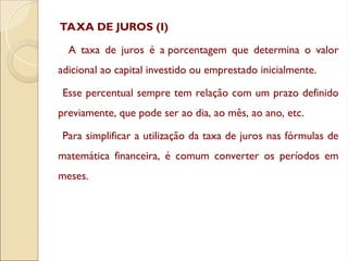TAXA DE JUROS (I)
A taxa de juros é a porcentagem que determina o valor
adicional ao capital investido ou emprestado inicialmente.
Esse percentual sempre tem relação com um prazo definido
previamente, que pode ser ao dia, ao mês, ao ano, etc.
Para simplificar a utilização da taxa de juros nas fórmulas de
matemática financeira, é comum converter os períodos em
meses.
 