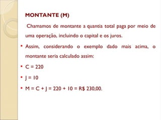 MONTANTE (M)
Chamamos de montante a quantia total paga por meio de
uma operação, incluindo o capital e os juros.
 Assim, considerando o exemplo dado mais acima, o
montante seria calculado assim:
 C = 220
 J = 10
 M = C + J = 220 + 10 = R$ 230,00.
 