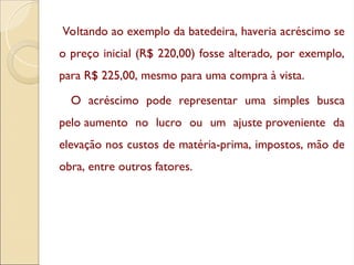 Voltando ao exemplo da batedeira, haveria acréscimo se
o preço inicial (R$ 220,00) fosse alterado, por exemplo,
para R$ 225,00, mesmo para uma compra à vista.
O acréscimo pode representar uma simples busca
pelo aumento no lucro ou um ajuste proveniente da
elevação nos custos de matéria-prima, impostos, mão de
obra, entre outros fatores.
 