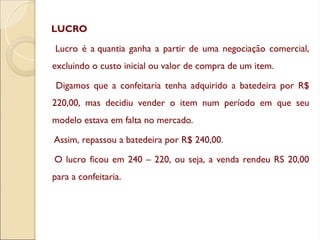 LUCRO
Lucro é a quantia ganha a partir de uma negociação comercial,
excluindo o custo inicial ou valor de compra de um item.
Digamos que a confeitaria tenha adquirido a batedeira por R$
220,00, mas decidiu vender o item num período em que seu
modelo estava em falta no mercado.
Assim, repassou a batedeira por R$ 240,00.
O lucro ficou em 240 – 220, ou seja, a venda rendeu RS 20,00
para a confeitaria.
 