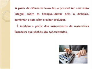 A partir de diferentes fórmulas, é possível ter uma visão
integral sobre as finanças, utilizar bem o dinheiro,
aumentar o seu valor e evitar prejuízos.
É também a partir dos instrumentos de matemática
financeira que sonhos são concretizados.
 