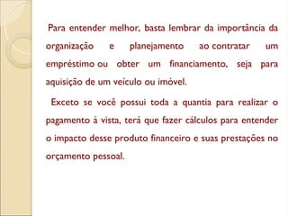 Para entender melhor, basta lembrar da importância da
organização e planejamento ao contratar um
empréstimo ou obter um financiamento, seja para
aquisição de um veículo ou imóvel.
Exceto se você possui toda a quantia para realizar o
pagamento à vista, terá que fazer cálculos para entender
o impacto desse produto financeiro e suas prestações no
orçamento pessoal.
 