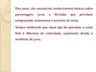 Para tanto, são necessários conhecimentos básicos sobre
porcentagem, juros e fórmulas que permitem
compreender exatamente o tamanho da conta.
Sempre lembrando que, nesse tipo de operação, o custo
final é diferente do contratado, justamente devido à
incidência de juros.
 