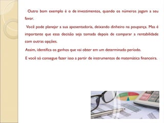 Outro bom exemplo é o de investimentos, quando os números jogam a seu
favor.
Você pode planejar a sua aposentadoria, deixando dinheiro na poupança. Mas é
importante que essa decisão seja tomada depois de comparar a rentabilidade
com outras opções.
Assim, identifica os ganhos que vai obter em um determinado período.
E você só consegue fazer isso a partir de instrumentos de matemática financeira.
 