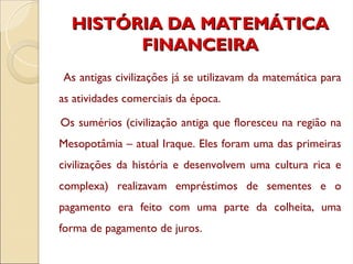 HISTÓRIA DA MATEMÁTICA
HISTÓRIA DA MATEMÁTICA
FINANCEIRA
FINANCEIRA
As antigas civilizações já se utilizavam da matemática para
as atividades comerciais da época.
Os sumérios (civilização antiga que floresceu na região na
Mesopotâmia – atual Iraque. Eles foram uma das primeiras
civilizações da história e desenvolvem uma cultura rica e
complexa) realizavam empréstimos de sementes e o
pagamento era feito com uma parte da colheita, uma
forma de pagamento de juros.
 