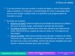 Comunicação Social – Publicidade e Propaganda
PREXPM - Projeto Experimental: Planejamento de
Mídia
Prof. Juliane Cavalcante Vitoriano
da Silva
O Plano de Mídia
 É um documento que que contém a análise de dados e outras informações
sobre o produto e o mercado, a recomendação de como a veiculação deve
ocorrer para atingir o público-alvo e as planilhas com programações de
inserções e custos
 Se divide em 3 partes:
 Objetivo de Mídia: Determinação da quantidade de pessoas do público-
alvo que se deseja atingir, intensidade e período de veiculação.
 Estratégia de Mídia: Seleção dos meios que atendem aos objetivos de
mídia. Demonstramos o papel de cada um deles no “Cronograma de
Veiculação”
 Táticas de Mídia: Ações desenvolvidas para atender o objetivo de mídia.
Costumas ser organizadas em planilhas detalhadas por veículos, número
de vezes que a peça será exibida, número de pessoas atingidas por cada
veículo e valores alocados para cada um deles.
 