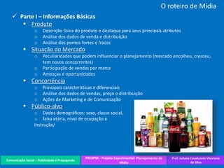 Comunicação Social – Publicidade e Propaganda
PREXPM - Projeto Experimental: Planejamento de
Mídia
Prof. Juliane Cavalcante Vitoriano
da Silva
O roteiro de Mídia
 Parte I – Informações Básicas
 Produto
o Descrição física do produto e destaque para seus principais atributos
o Análise dos dados de venda e distribuição
o Análise dos pontos fortes e fracos
 Situação do Mercado
o Peculiaridades que podem influenciar o planejamento (mercado encolheu, cresceu,
tem novos concorrentes)
o Participação de vendas por marca
o Ameaças e oportunidades
 Concorrência
o Principais características e diferenciais
o Análise dos dados de vendas, preço e distribuição
o Ações de Marketing e de Comunicação
 Público-alvo
o Dados demográficos: sexo, classe social,
o faixa etária, nível de ocupação e
Instrução/
 