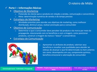 Comunicação Social – Publicidade e Propaganda
PREXPM - Projeto Experimental: Planejamento de
Mídia
Prof. Juliane Cavalcante Vitoriano
da Silva
O roteiro de Mídia
 Parte I – Informações Básicas
 Objetivo de Marketing
o Pretensão do cliente para o produto em relação a vendas, comunicação e concorrência
o Meta: determinação numérica de vendas e do tempo previsto
 Estratégia de Marketing
o Atividades previstas para atender aos objetivos de marketing, como melhorar
distribuição, diminuir preço, realizar promoção para o consumidor
 Objetivo de Comunicação
o Determinar o que o consumidor deve perceber do produto e da marca por meio da
propaganda, relacionando com os benefícios e com a imagem, como posicionar
produtos, construir a imagem da marca e “atacar” a concorrência
 Estratégia de Comunicação
o Apresentar os atributos do produto, valorizar seus
benefícios e ressaltar suas qualidades para atender ao
esforço de alcançar o que foi determinado no item anterior,
tais como: desempenho em uso, componente químico,
benefício emocional e valorização do consumidor
 
