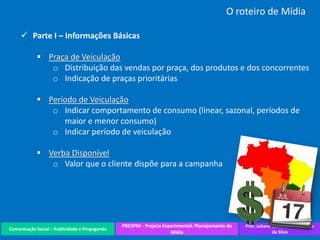 Comunicação Social – Publicidade e Propaganda
PREXPM - Projeto Experimental: Planejamento de
Mídia
Prof. Juliane Cavalcante Vitoriano
da Silva
O roteiro de Mídia
 Parte I – Informações Básicas
 Praça de Veiculação
o Distribuição das vendas por praça, dos produtos e dos concorrentes
o Indicação de praças prioritárias
 Período de Veiculação
o Indicar comportamento de consumo (linear, sazonal, períodos de
maior e menor consumo)
o Indicar período de veiculação
 Verba Disponível
o Valor que o cliente dispõe para a campanha
 