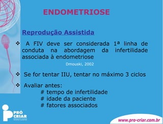 ENDOMETRIOSE Reprodução Assistida A FIV deve ser considerada 1ª linha de conduta na abordagem da infertilidade associada à endometriose   Dmouski, 2002   Se for tentar IIU, tentar no máximo 3 ciclos  Avaliar antes: # tempo de infertilidade # idade da paciente # fatores associados 