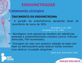 ENDOMETRIOSE Tratamento cirúrgico TRATAMENTO DO ENDOMETRIOMA A punção do endometrioma apresenta taxas de recorrência de cerca de 50%       Aboulghar et al, 1993     Giorlandino et al, 1993 Abordagens mais agressivas resultam em aderências extensas e comprometimento ovariano (recrut. Folicular diminuído, FSH aumentado) Drenagem do cisto com posterior ablação da base com laser ou eletrocautério pode destruir tecido ovariano e/ou destruir circulação sanguínea         Canis et al, Fertil Steril 1992 