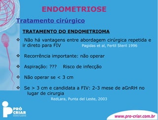ENDOMETRIOSE Tratamento cirúrgico TRATAMENTO DO ENDOMETRIOMA Não há vantagens entre abordagem cirúrgica repetida e ir direto para FIV    Pagidas et al, Fertil Steril 1996   Recorrência importante: não operar Aspiração: ???  Risco de infecção Não operar se < 3 cm Se > 3 cm e candidata a FIV: 2-3 mese de aGnRH no  lugar de cirurgia   RedLara, Punta del Leste, 2003   