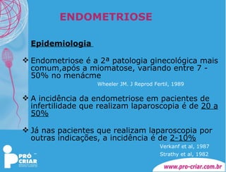 ENDOMETRIOSE Epidemiologia   Endometriose é a 2ª patologia ginecológica mais comum,após a miomatose, variando entre 7 - 50% no menácme   Wheeler JM. J Reprod Fertil, 1989 A incidência da endometriose em pacientes de infertilidade que realizam laparoscopia é de  20 a 50% Já nas pacientes que realizam laparoscopia por outras indicações, a incidência é de  2-10% Verkanf et al, 1987 Strathy et al, 1982   
