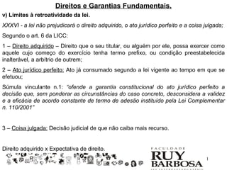 Direitos e Garantias Fundamentais.
v) Limites à retroatividade da lei.
XXXVI - a lei não prejudicará o direito adquirido, o ato jurídico perfeito e a coisa julgada;
Segundo o art. 6 da LICC:
1 – Direito adquirido – Direito que o seu titular, ou alguém por ele, possa exercer como
aquele cujo começo do exercício tenha termo prefixo, ou condição preestabelecida
inalterável, a arbítrio de outrem;
2 – Ato jurídico perfeito: Ato já consumado segundo a lei vigente ao tempo em que se
efetuou;
Súmula vinculante n.1: “ofende a garantia constitucional do ato jurídico perfeito a
decisão que, sem ponderar as circunstâncias do caso concreto, desconsidera a validez
e a eficácia de acordo constante de termo de adesão instituído pela Lei Complementar
n. 110/2001”


3 – Coisa julgada: Decisão judicial de que não caiba mais recurso.


Direito adquirido x Expectativa de direito.
                                                                                     1
 