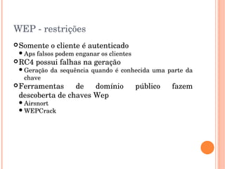 WEP ­ restrições
Somente o cliente é autenticado
Aps falsos podem enganar os clientes
RC4 possui falhas na geração
Geração da sequência quando é conhecida uma parte da 
chave
Ferramentas  de  domínio  público  fazem 
descoberta de chaves Wep
Airsnort
WEPCrack
 