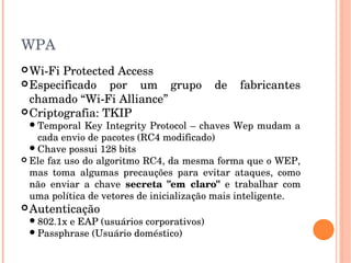 WPA
Wi­Fi Protected Access
Especificado  por  um  grupo  de  fabricantes 
chamado “Wi­Fi Alliance”
Criptografia: TKIP
Temporal Key Integrity Protocol – chaves Wep mudam a 
cada envio de pacotes (RC4 modificado) 
Chave possui 128 bits
 Ele faz uso do algoritmo RC4, da mesma forma que o WEP, 
mas  toma  algumas  precauções  para  evitar  ataques,  como 
não  enviar  a  chave  secreta  "em  claro"  e  trabalhar  com 
uma política de vetores de inicialização mais inteligente.
Autenticação
802.1x e EAP (usuários corporativos)
Passphrase (Usuário doméstico)
 