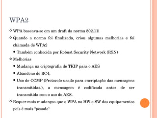 WPA2
 WPA baseava­se em um draft da norma 802.11i
 Quando  a  norma  foi  finalizada,  criou  algumas  melhorias  e  foi 
chamada de WPA2
 Também conhecida por Robust Security Network (RSN)
 Melhorias
 Mudança na criptografia de TKIP para o AES
 Abandono do RC4; 
 Uso de CCMP (Protocolo usado para encriptação das mensagens 
transmitidas.),  a  mensagem  é  codificada  antes  de  ser 
transmitida com o uso do AES. 
 Requer mais mudanças que o WPA no HW e SW dos equipamentos 
pois é mais “pesado”
 