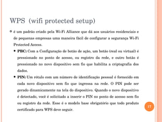 WPS  (wifi protected setup)
 é um padrão criado pela Wi­Fi Alliance que dá aos usuários residenciais e 
de pequenas empresas uma maneira fácil de configurar a segurança Wi­Fi 
Protected Access.
 PBC: Com a Configuração de botão de ação, um botão (real ou virtual) é 
pressionado  no  ponto  de  acesso,  ou  registro  da  rede,  e  outro  botão  é 
pressionado no  novo dispositivo  sem fio que habilita a criptografia  dos 
dados. 
 PIN: Um rótulo com um número de identificação pessoal é fornecido em 
cada  novo  dispositivo  sem  fio  que  ingressa  na  rede.  O  PIN  pode  ser 
gerado dinamicamente na tela do dispositivo. Quando o novo dispositivo 
é detectado, você é solicitado a inserir o PIN no ponto de acesso sem fio 
ou registro da rede. Esse é o modelo base obrigatório que todo produto 
certificado para WPS deve seguir.
17
 
