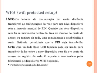 WPS  (wifi protected setup)
 NFC: Os  leitores  de  comunicação  em  curta  distância 
transferem as configurações da rede para um novo dispositivo 
sem  a  inserção  manual  do  PIN.  Quando  um  novo  dispositivo 
sem  fio  se  movimenta  dentro  da  área  de  alcance  do  ponto  de 
acesso, ou registro da rede, uma comunicação é estabelecida à 
curta  distância  permitindo  que  o  PIN  seja  transferido. 
UFD: Uma  unidade  flash  USB  também  pode  ser  usada  para 
transferir dados entre o novo dispositivo sem fio e o ponto de 
acesso,  ou  registro  da  rede.  O  suporte  a  esse  modelo  pelos 
fabricantes de dispositivos WPS é opcional.
 Fonte: http://support.pt.kodak.com.br/
18
 