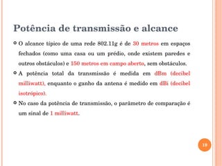 Potência de transmissão e alcance
 O alcance típico de uma rede 802.11g é de 30 metros em espaços 
fechados  (como  uma  casa  ou  um  prédio,  onde  existem  paredes  e 
outros obstáculos) e 150 metros em campo aberto, sem obstáculos.
 A  potência  total  da  transmissão  é  medida  em  dBm  (decibel 
milliwatt), enquanto o ganho da antena é medido em dBi (decibel 
isotrópico).
 No caso da potência de transmissão, o parâmetro de comparação é 
um sinal de 1 milliwatt. 
19
 