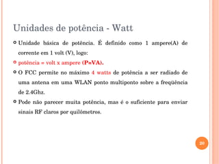 Unidades de potência ­ Watt
 Unidade  básica  de  potência.  É  definido  como  1  ampere(A)  de 
corrente em 1 volt (V), logo: 
 potência = volt x ampere (P=VA). 
 O FCC permite no máximo 4 watts de potência a ser radiado de 
uma antena em uma WLAN ponto multiponto sobre a freqüência 
de 2.4Ghz. 
 Pode não parecer muita potência, mas é o suficiente para enviar 
sinais RF claros por quilômetros.
20
 