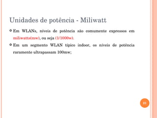 Unidades de potência ­ Miliwatt
 Em  WLANs,  níveis  de  potência  são  comumente  expressos  em 
miliwatts(mw), ou seja (1/1000w). 
 Em  um  segmento  WLAN  típico  indoor,  os  níveis  de  potência 
raramente ultrapassam 100mw;
21
 