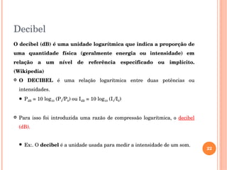 Decibel
O decibel (dB) é uma unidade logarítmica que indica a proporção de 
uma  quantidade  física  (geralmente  energia  ou  intensidade)  em 
relação  a  um  nível  de  referência  especificado  ou  implícito. 
(Wikipedia)
 O  DECIBEL  é  uma  relação  logarítmica  entre  duas  potências  ou 
intensidades.
 PdB = 10 log10 (P1/P0) ou IdB = 10 log10 (I1/I0)
 Para isso foi introduzida uma razão de compressão logarítmica, o decibel 
(dB).
 Ex:. O decibel é a unidade usada para medir a intensidade de um som.
22
 