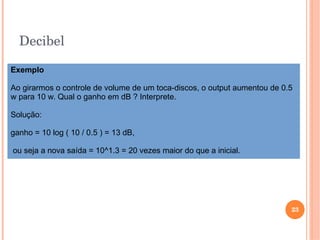 Decibel
23
Exemplo
Ao girarmos o controle de volume de um toca-discos, o output aumentou de 0.5
w para 10 w. Qual o ganho em dB ? Interprete.
Solução:
ganho = 10 log ( 10 / 0.5 ) = 13 dB,
ou seja a nova saída = 10^1.3 = 20 vezes maior do que a inicial.
 