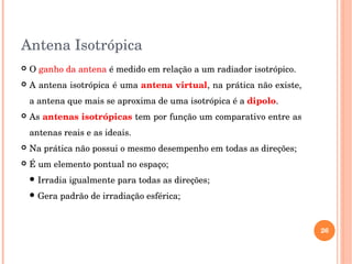 Antena Isotrópica
 O ganho da antena é medido em relação a um radiador isotrópico.
 A antena isotrópica é uma antena virtual, na prática não existe, 
a antena que mais se aproxima de uma isotrópica é a dipolo.
 As antenas isotrópicas tem por função um comparativo entre as 
antenas reais e as ideais.
 Na prática não possui o mesmo desempenho em todas as direções;
 É um elemento pontual no espaço;
 Irradia igualmente para todas as direções;
 Gera padrão de irradiação esférica;
26
 