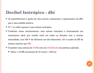 Decibel Isotrópico ­ dbi
 Ao quantificarmos o ganho de uma antena, comumente a expressamos em dBi, 
que é uma medida relativa. 
 O “i” se refere apenas a uma antena isotrópica. 
 Conforme  vimos  anteriormente,  uma  antena  isotrópica  é  teoricamente  um 
transmissor  ideal  que  irradia  sinal  em  todas  as  direções  com  a  mesma 
intensidade, com 100 % de eficiência em três dimensões. dBi é usado em RF da 
mesma maneira que DB.
 Considere uma antena de 10 dBi com um 10 miliwatts de potência aplicada:
 10mw + 10 dBi (acréscimo de 10 vezes) = 100 mw
27
 