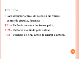 Exemplo
Para designar o nível de potência em vários 
pontos do circuito, faremos:
P1 – Potência de saída do Access point;
P2 – Potência irradiada pela antena;
P3 – Potência do sinal antes de chegar a antena;
29
 