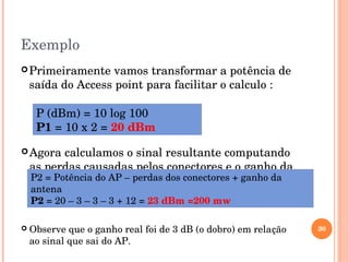 Exemplo
Primeiramente vamos transformar a potência de 
saída do Access point para facilitar o calculo :
30
P (dBm) = 10 log 100
P1 = 10 x 2 = 20 dBm
Agora calculamos o sinal resultante computando 
as perdas causadas pelos conectores e o ganho da 
antena.P2 = Potência do AP – perdas dos conectores + ganho da 
antena
P2 = 20 – 3 – 3 – 3 + 12 = 23 dBm =200 mw
 Observe que o ganho real foi de 3 dB (o dobro) em relação 
ao sinal que sai do AP.
 