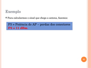 Exemplo
 Para calcularmos o sinal que chega a antena, fazemos:
31
 P3 = Potência do AP – perdas dos conectores
 P3 = 11 dBm.
 