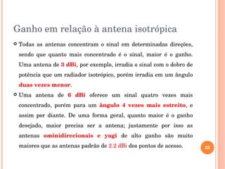 Ganho em relação à antena isotrópica
 Todas  as  antenas  concentram  o  sinal  em  determinadas  direções, 
sendo  que  quanto  mais  concentrado  é  o  sinal,  maior  é  o  ganho. 
Uma antena de 3 dBi, por exemplo, irradia o sinal com o dobro de 
potência que um radiador isotrópico, porém irradia em um ângulo 
duas vezes menor.
 Uma  antena  de  6  dBi  oferece  um  sinal  quatro  vezes  mais 
concentrado,  porém  para  um  ângulo  4  vezes  mais  estreito,  e 
assim  por  diante.  De  uma  forma  geral,  quanto  maior  é  o  ganho 
desejado,  maior  precisa  ser  a  antena;  justamente  por  isso  as 
antenas  ominidirecionais  e  yagi  de  alto  ganho  são  muito 
maiores que as antenas padrão de 2.2 dBi dos pontos de acesso. 32
 