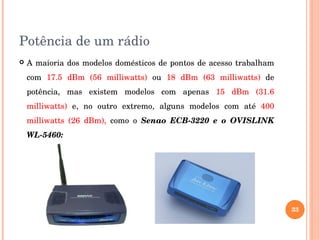 Potência de um rádio
 A maioria dos modelos domésticos de pontos de acesso trabalham 
com  17.5  dBm  (56  milliwatts)  ou  18  dBm  (63  milliwatts)  de 
potência,  mas  existem  modelos  com  apenas  15  dBm  (31.6 
milliwatts)  e,  no  outro  extremo,  alguns  modelos  com  até  400 
milliwatts  (26  dBm),  como  o  Senao  ECB­3220  e  o  OVISLINK 
WL­5460:
33
 