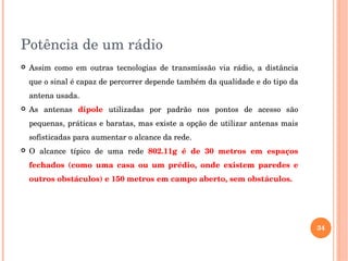 Potência de um rádio
 Assim  como  em  outras  tecnologias  de  transmissão  via  rádio,  a  distância 
que o sinal é capaz de percorrer depende também da qualidade e do tipo da 
antena usada.
 As  antenas  dipole  utilizadas  por  padrão  nos  pontos  de  acesso  são 
pequenas, práticas e baratas, mas existe a opção de utilizar antenas mais 
sofisticadas para aumentar o alcance da rede. 
 O  alcance  típico  de  uma  rede  802.11g  é  de  30  metros  em  espaços 
fechados  (como  uma  casa  ou  um  prédio,  onde  existem  paredes  e 
outros obstáculos) e 150 metros em campo aberto, sem obstáculos.
34
 