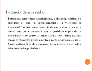 Potência de um rádio
 Entretanto,  como  vimos  anteriormente,  a  distância  máxima  e  a 
qualidade  do  sinal  (e,  conseqüentemente,  a  velocidade  de 
transmissão)  podem  variar  bastante  de  um  modelo  de  ponto  de 
acesso  para  outro,  de  acordo  com  a  qualidade  e  potência  do 
transmissor  e  do  ganho  da  antena  usada  pelo  fabricante,  sem 
contar os obstáculos presentes entre o ponto de acesso e o cliente. 
Vamos  então  a  dicas  de  como  aumentar  o  alcance  da  sua  rede  e 
criar links de longa distância.
 