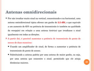 Antenas omnidirecionais
 Por não irradiar muito sinal na vertical, concentrando­o na horizontal, uma 
antena ominidirecional típica oferece um ganho de 2.2 dBi, o que equivale 
a um aumento de 65% na potência de transmissão (e também na qualidade 
da  recepção)  em  relação  a  uma  antena  (teórica)  que  irradiasse  o  sinal 
igualmente em todas as direções.
 A partir daí, é possível aumentar a potência de transmissão do ponto de 
acesso de duas maneiras:
 Usando  um  amplificador  de  sinal,  de  forma  a  aumentar  a  potência  de 
transmissão do ponto de acesso.
 Substituindo a antena padrão por uma antena de maior ganho, ou seja, 
por  uma  antena  que  concentre  o  sinal,  permitindo  que  ele  atinja 
distâncias maiores. 38
 