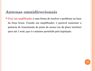 Antenas omnidirecionais
 Usar um amplificador é uma forma de resolver o problema na base 
da  força  bruta.  Usando  um  amplificador,  é  possível  aumentar  a 
potência de transmissão do ponto de acesso (ou da placa wireless) 
para até 1 watt, que é o máximo permitido pela legislação. 
39
 