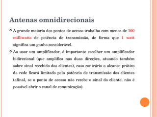 Antenas omnidirecionais
 A grande maioria dos pontos de acesso trabalha com menos de 100 
milliwatts  de  potência  de  transmissão,  de  forma  que  1  watt 
significa um ganho considerável. 
 Ao usar um amplificador, é importante escolher um amplificador 
bidirecional  (que  amplifica  nas  duas  direções,  atuando  também 
sobre sinal recebido dos clientes), caso contrário o alcance prático 
da rede ficará limitado pela potência de transmissão dos clientes 
(afinal,  se  o  ponto  de  acesso  não  recebe  o  sinal  do  cliente,  não  é 
possível abrir o canal de comunicação). 
 