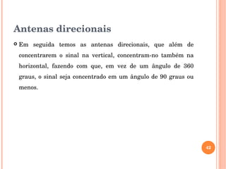 Antenas direcionais
 Em  seguida  temos  as  antenas  direcionais,  que  além  de 
concentrarem  o  sinal  na  vertical,  concentram­no  também  na 
horizontal,  fazendo  com  que,  em  vez  de  um  ângulo  de  360 
graus, o sinal seja concentrado em um ângulo de 90 graus ou 
menos.
42
 