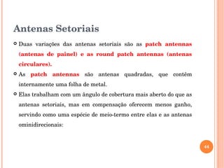 Antenas Setoriais
 Duas  variações  das  antenas  setoriais  são  as  patch  antennas 
(antenas  de  painel)  e  as  round  patch  antennas  (antenas 
circulares).
 As  patch  antennas  são  antenas  quadradas,  que  contêm 
internamente uma folha de metal. 
 Elas trabalham com um ângulo de cobertura mais aberto do que as 
antenas  setoriais,  mas  em  compensação  oferecem  menos  ganho, 
servindo como uma espécie de meio­termo entre elas e as antenas 
ominidirecionais:
44
 
