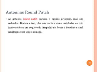 Antennas Round Patch
 As  antenas  round  patch  seguem  o  mesmo  princípio,  mas  são 
redondas. Devido a isso, elas são muitas vezes instaladas no teto 
(como se fosse um soquete de lâmpada) de forma a irradiar o sinal 
igualmente por todo o cômodo. 
46
 