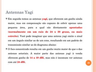 Antennas Yagi
 Em seguida temos as antenas yagi, que oferecem um ganho ainda 
maior,  mas  em  compensação  são  capazes  de  cobrir  apenas  uma 
pequena  área,  para  a  qual  são  diretamente  apontadas 
(normalmente  em  um  raio  de  24  x  30  graus,  ou  mais 
estreito). Você pode imaginar que uma antena yagi emite o sinal 
em um ângulo similar ao de um cone, resultando em um padrão de 
transmissão similar ao do diagrama abaixo: 
 O foco concentrado resulta em um ganho muito maior do que o das 
antenas  setoriais.  A  maior  parte  das  antenas  yagi  à  venda 
oferecem ganho de 14 a 19 dBi, mas não é incomum ver antenas 
com até 24 dBi.  48
 