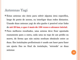 Antennas Yagi
 Estas  antenas  são  úteis  para  cobrir  alguma  área  específica, 
longe  do  ponto  de  acesso,  ou  interligar  duas  redes  distantes. 
Usando duas antenas yagi de alto ganho é possível criar links 
de até 25 km, o que é mais de 150 vezes o alcance inicial. 
 Para  melhores  resultados,  uma  antena  deve  ficar  apontada 
exatamente para a outra, cada uma no topo de um prédio ou 
morro,  de  forma  que  não  exista  nenhum  obstáculo  entre  as 
duas. Em instalações profissionais é usado um laser para fazer 
um  ajuste  fino  no  final  da  instalação,  "mirando"  as  duas 
antenas
49
 