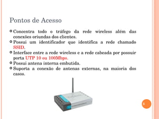 Pontos de Acesso 
 Concentra  todo  o  tráfego  da  rede  wireless  além  das 
conexões oriundas dos clientes. 
 Possui  um  identificador  que  identifica  a  rede  chamado 
SSID. 
 Interface entre a rede wireless e a rede cabeada por possuir 
porta UTP 10 ou 100Mbps. 
 Possui antena interna embutida.
 Suporta  a  conexão  de  antenas  externas,  na  maioria  dos 
casos.
5
 