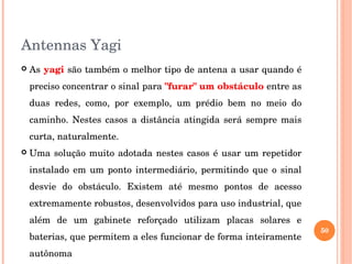 Antennas Yagi
 As yagi são também o melhor tipo de antena a usar quando é 
preciso concentrar o sinal para "furar" um obstáculo entre as 
duas  redes,  como,  por  exemplo,  um  prédio  bem  no  meio  do 
caminho. Nestes casos a distância atingida será sempre mais 
curta, naturalmente. 
 Uma solução muito adotada nestes casos é usar um repetidor 
instalado  em  um  ponto  intermediário,  permitindo  que o sinal 
desvie  do  obstáculo.  Existem  até  mesmo  pontos  de  acesso 
extremamente robustos, desenvolvidos para uso industrial, que 
além  de  um  gabinete  reforçado  utilizam  placas  solares  e 
baterias, que permitem a eles funcionar de forma inteiramente 
autônoma
50
 